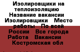 Изолировщики на теплоизоляцию › Название вакансии ­ Изолировщики › Место работы ­ По всей России - Все города Работа » Вакансии   . Костромская обл.